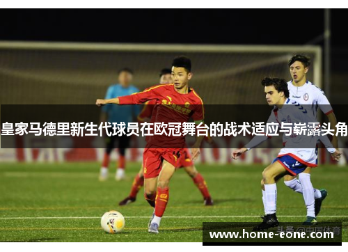 皇家马德里新生代球员在欧冠舞台的战术适应与崭露头角