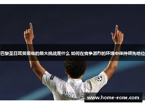 巴黎圣日耳曼面临的最大挑战是什么 如何在竞争激烈的环境中保持领先地位