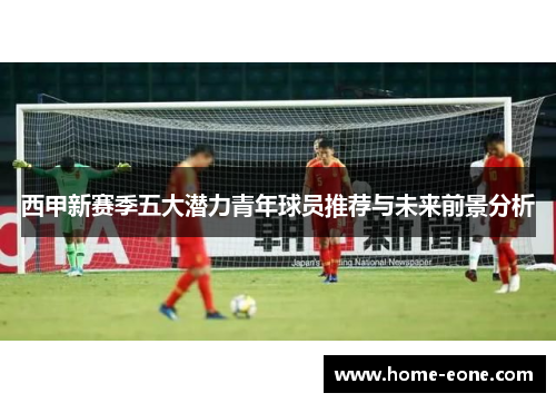 西甲新赛季五大潜力青年球员推荐与未来前景分析