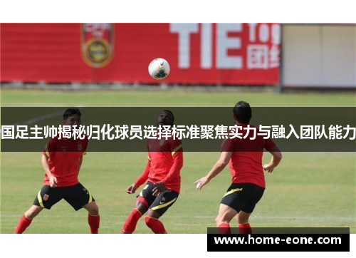 国足主帅揭秘归化球员选择标准聚焦实力与融入团队能力