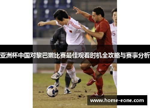 亚洲杯中国对黎巴嫩比赛最佳观看时机全攻略与赛事分析